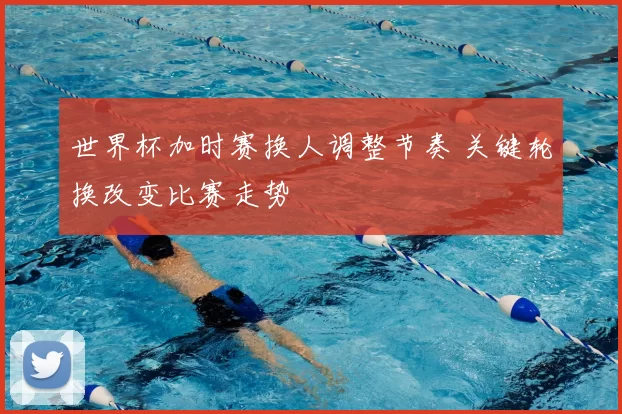 世界杯加时赛换人调整节奏 关键轮换改变比赛走势