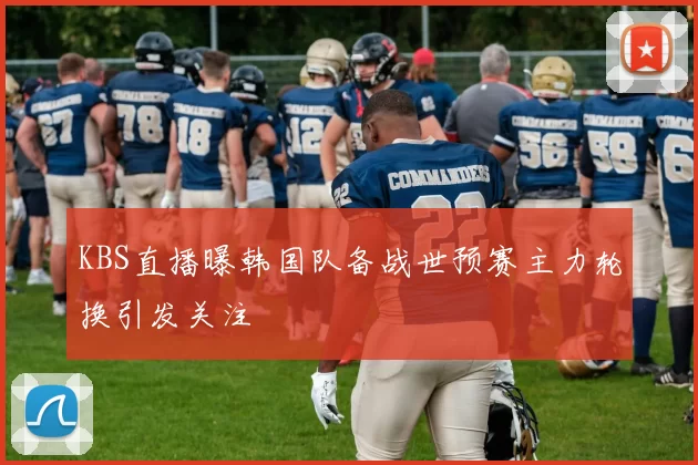 KBS直播曝韩国队备战世预赛主力轮换引发关注
