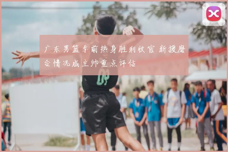 广东男篮季前热身胜利收官 新援磨合情况成主帅重点评估