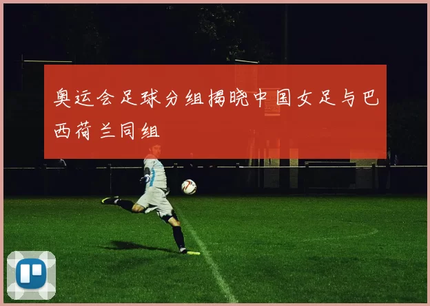 奥运会足球分组揭晓中国女足与巴西荷兰同组