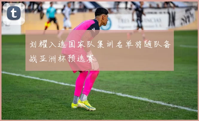 刘耀入选国家队集训名单将随队备战亚洲杯预选赛