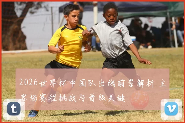 2026世界杯中国队出线前景解析 主客场赛程挑战与晋级关键