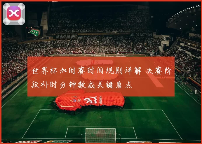 世界杯加时赛时间规则详解 决赛阶段补时分钟数成关键看点