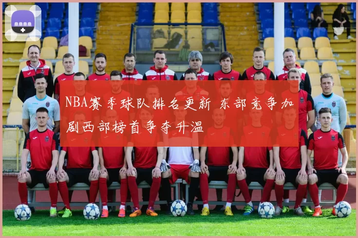 NBA赛季球队排名更新 东部竞争加剧西部榜首争夺升温