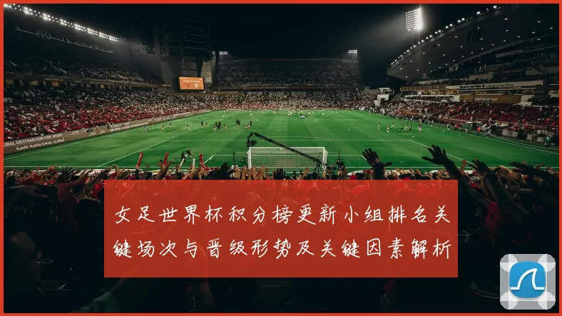 女足世界杯积分榜更新小组排名关键场次与晋级形势及关键因素解析