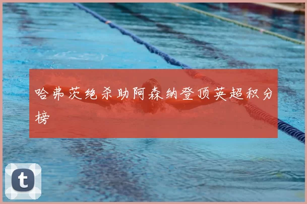 哈弗茨绝杀助阿森纳登顶英超积分榜