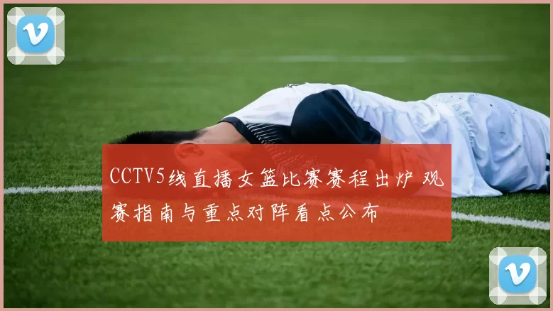 CCTV5线直播女篮比赛赛程出炉 观赛指南与重点对阵看点公布