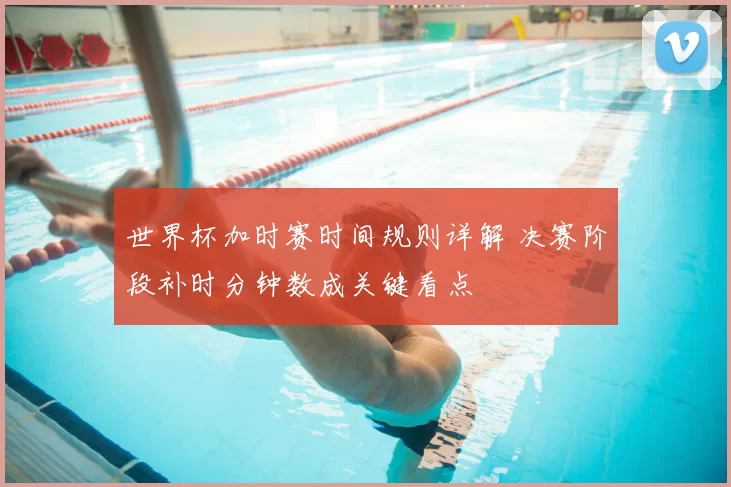 世界杯加时赛时间规则详解 决赛阶段补时分钟数成关键看点