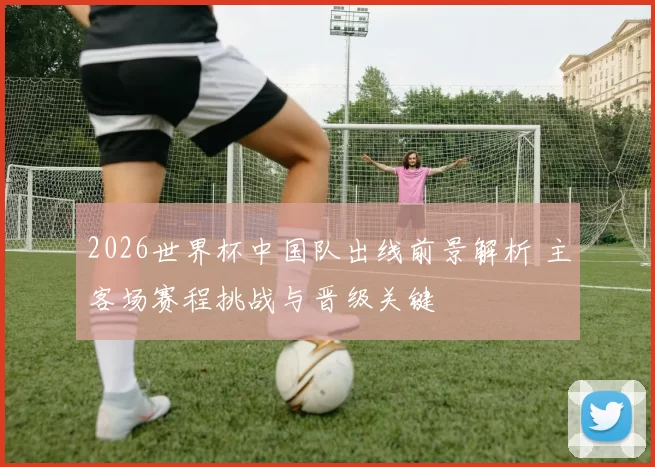 2026世界杯中国队出线前景解析 主客场赛程挑战与晋级关键