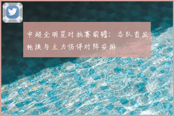 中超全明星对抗赛前瞻：各队首发轮换与主力伤停对阵安排