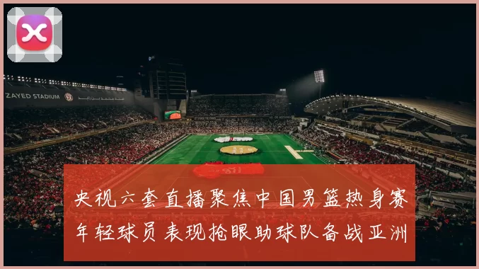 央视六套直播聚焦中国男篮热身赛年轻球员表现抢眼助球队备战亚洲杯