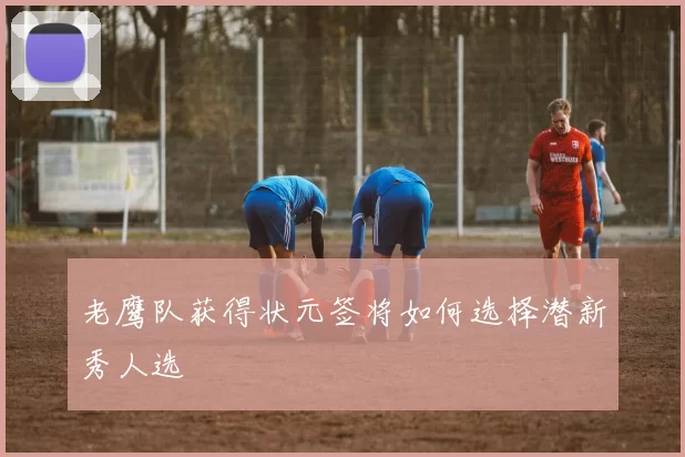 老鹰队获得状元签将如何选择潜新秀人选