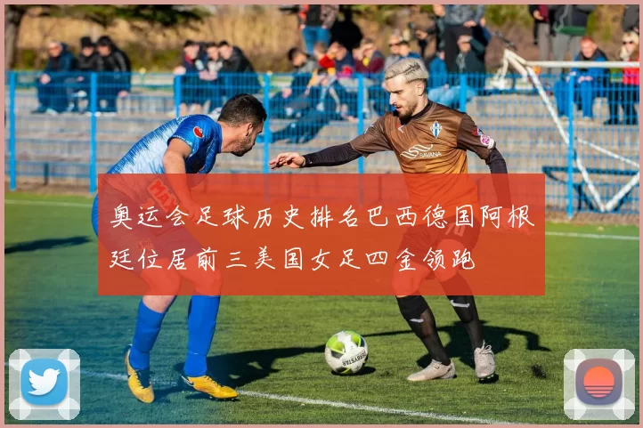 奥运会足球历史排名巴西德国阿根廷位居前三美国女足四金领跑