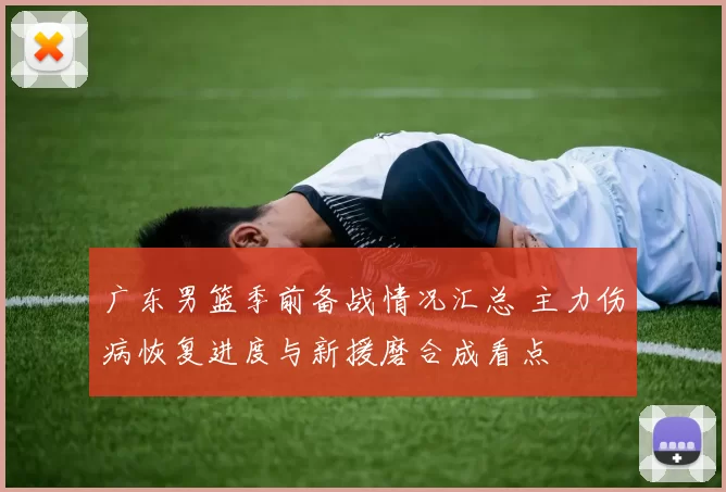 广东男篮季前备战情况汇总 主力伤病恢复进度与新援磨合成看点