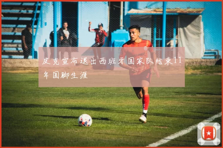 皮克宣布退出西班牙国家队结束11年国脚生涯