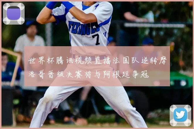 世界杯腾讯视频直播法国队逆转摩洛哥晋级决赛将与阿根廷争冠