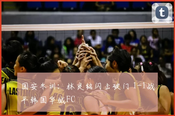 国安冬训：林良铭闪击破门 1-1战平韩国华城FC