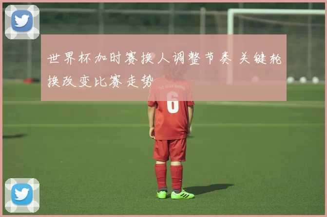 世界杯加时赛换人调整节奏 关键轮换改变比赛走势
