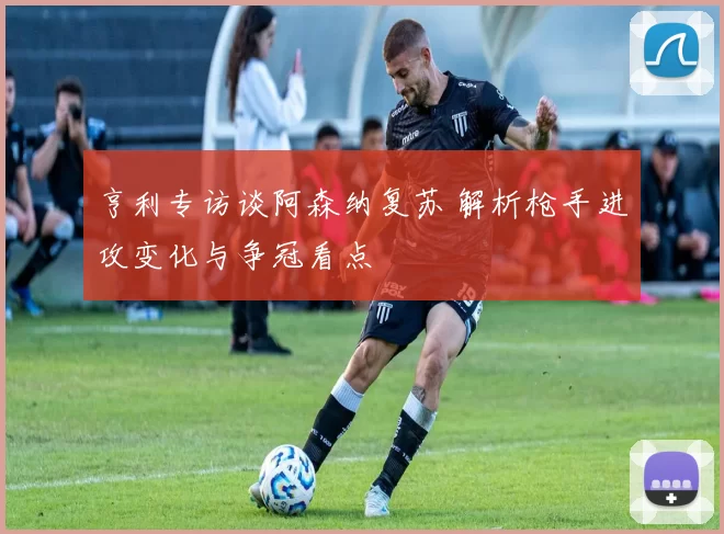 亨利专访谈阿森纳复苏 解析枪手进攻变化与争冠看点