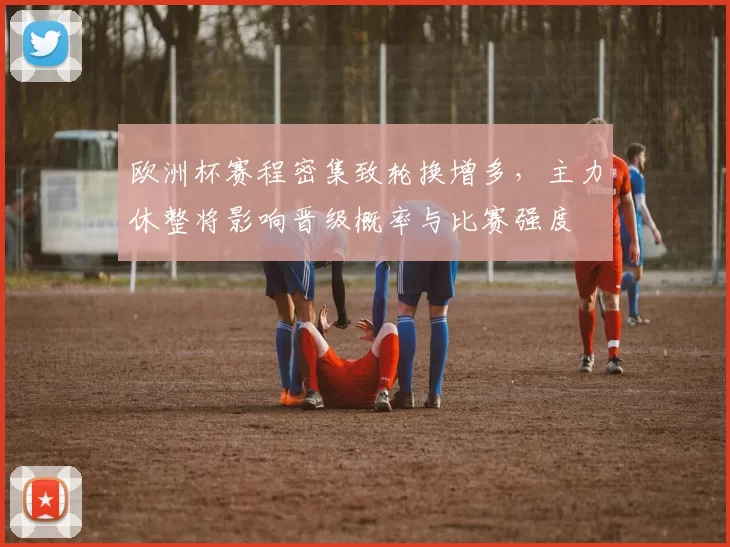 欧洲杯赛程密集致轮换增多，主力休整将影响晋级概率与比赛强度