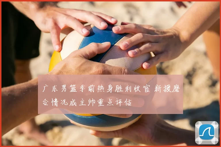 广东男篮季前热身胜利收官 新援磨合情况成主帅重点评估