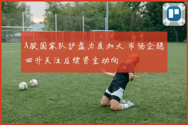A股国家队护盘力度加大 市场企稳回升关注后续资金动向