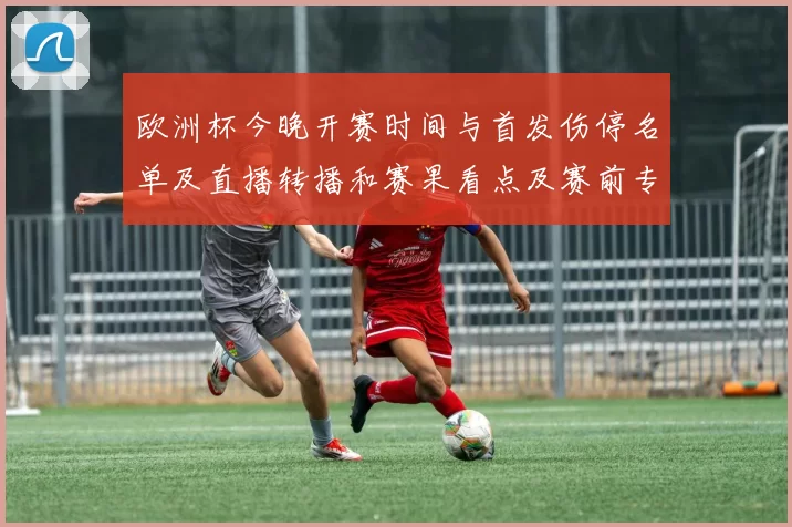 欧洲杯今晚开赛时间与首发伤停名单及直播转播和赛果看点及赛前专家解读