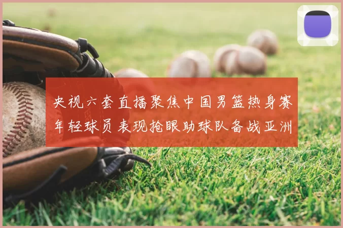 央视六套直播聚焦中国男篮热身赛年轻球员表现抢眼助球队备战亚洲杯