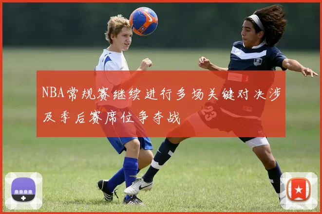 NBA常规赛继续进行多场关键对决涉及季后赛席位争夺战