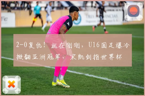 2-0复仇！就在刚刚，U16国足爆冷掀翻亚洲冠军，宋凯剑指世界杯