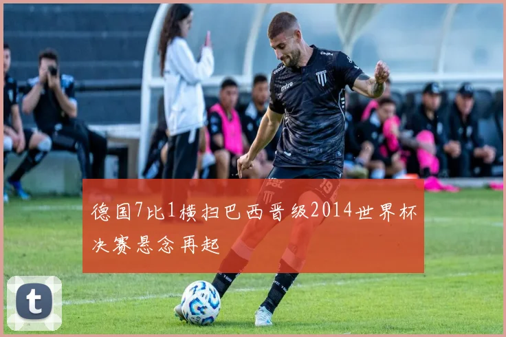 德国7比1横扫巴西晋级2014世界杯决赛悬念再起