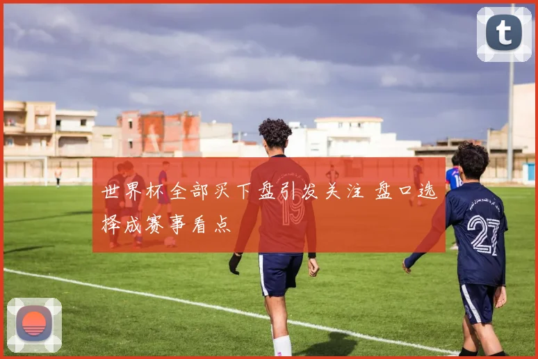 世界杯全部买下盘引发关注 盘口选择成赛事看点