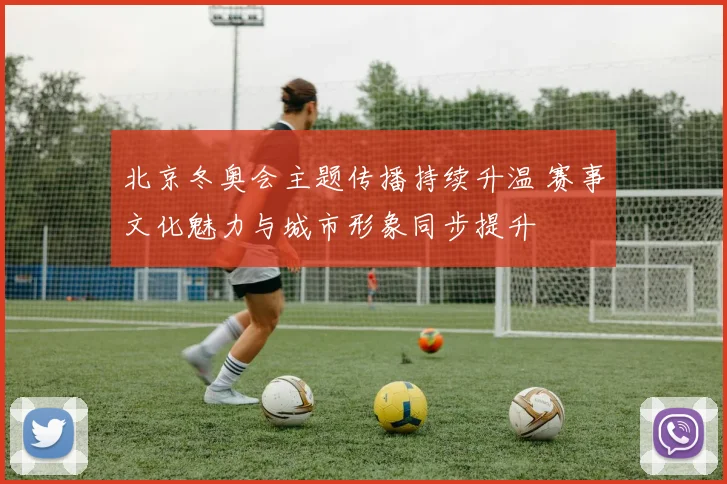 北京冬奥会主题传播持续升温 赛事文化魅力与城市形象同步提升