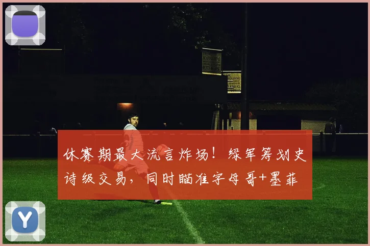 休赛期最大流言炸场!绿军筹划史诗级交易,同时瞄准字母哥+墨菲