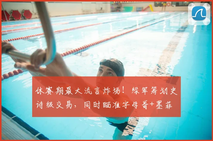 休赛期最大流言炸场!绿军筹划史诗级交易,同时瞄准字母哥+墨菲