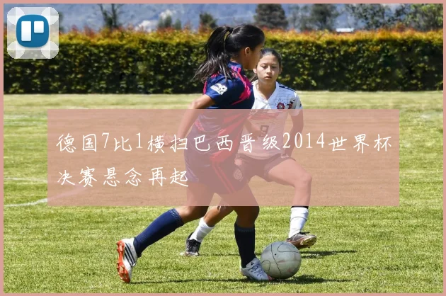 德国7比1横扫巴西晋级2014世界杯决赛悬念再起