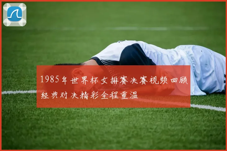 1985年世界杯女排赛决赛视频回顾经典对决精彩全程重温