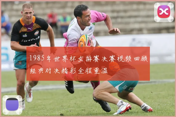 1985年世界杯女排赛决赛视频回顾经典对决精彩全程重温